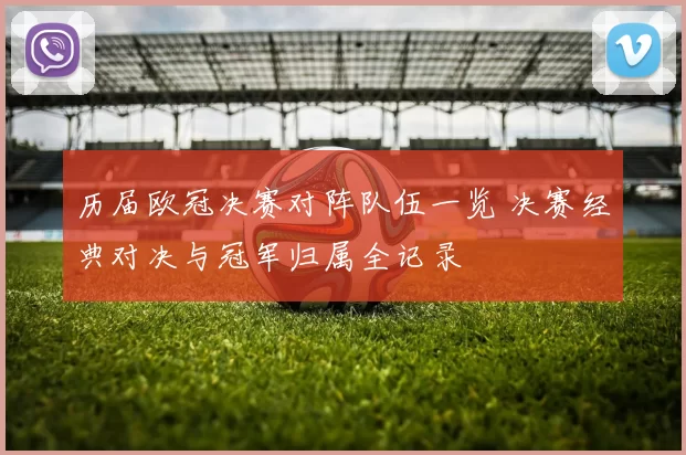 历届欧冠决赛对阵队伍一览 决赛经典对决与冠军归属全记录