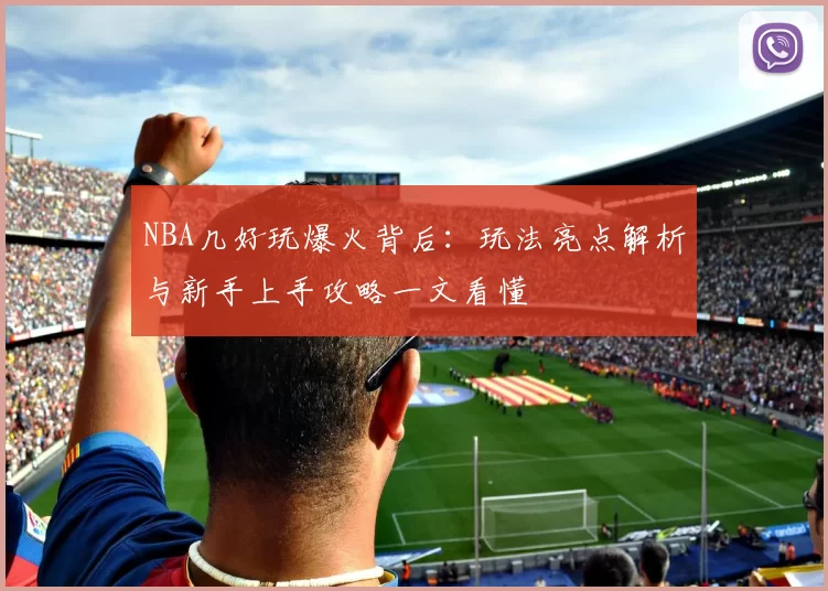 NBA几好玩爆火背后:玩法亮点解析与新手上手攻略一文看懂