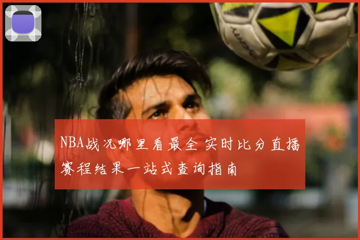 NBA战况哪里看最全 实时比分直播赛程结果一站式查询指南