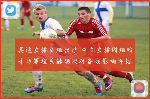 奥运女排分组出炉 中国女排同组对手与赛程关键场次对备战影响评估