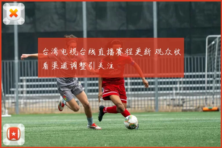 台湾电视台线直播赛程更新 观众收看渠道调整引关注