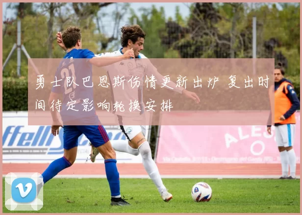 勇士队巴恩斯伤情更新出炉 复出时间待定影响轮换安排