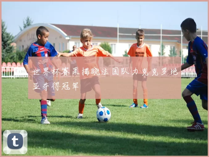 世界杯赛果揭晓法国队力克克罗地亚夺得冠军