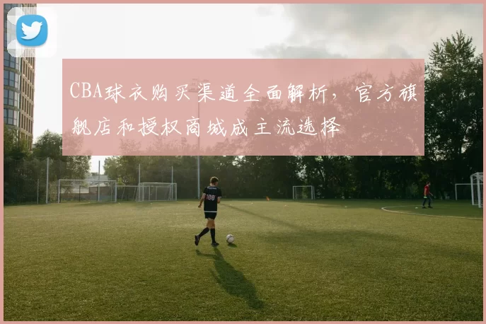 CBA球衣购买渠道全面解析，官方旗舰店和授权商城成主流选择