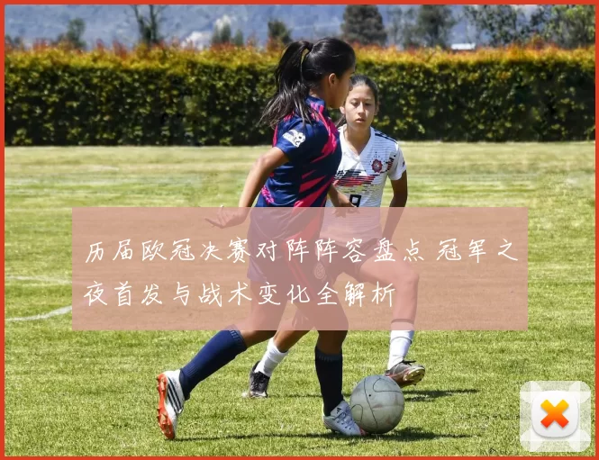 历届欧冠决赛对阵阵容盘点 冠军之夜首发与战术变化全解析