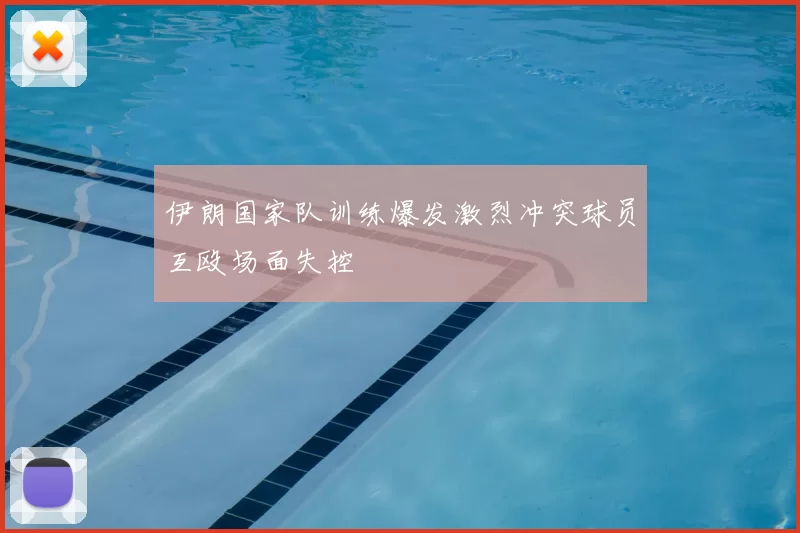 伊朗国家队训练爆发激烈冲突球员互殴场面失控