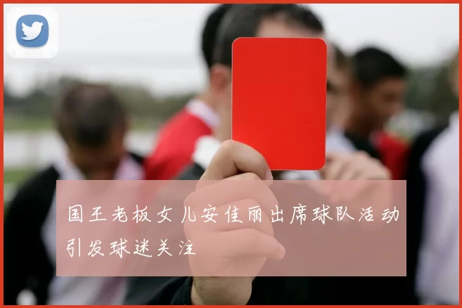 国王老板女儿安佳丽出席球队活动引发球迷关注