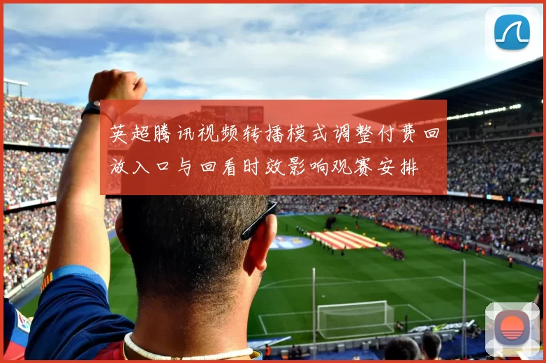 英超腾讯视频转播模式调整付费回放入口与回看时效影响观赛安排