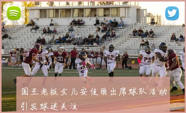 国王老板女儿安佳丽出席球队活动引发球迷关注