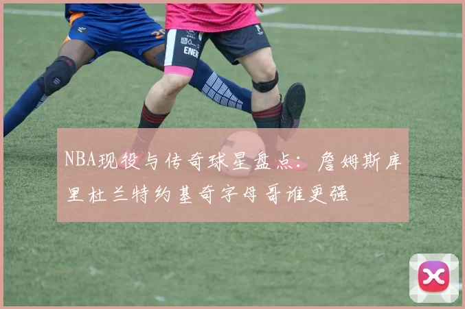 NBA现役与传奇球星盘点：詹姆斯库里杜兰特约基奇字母哥谁更强