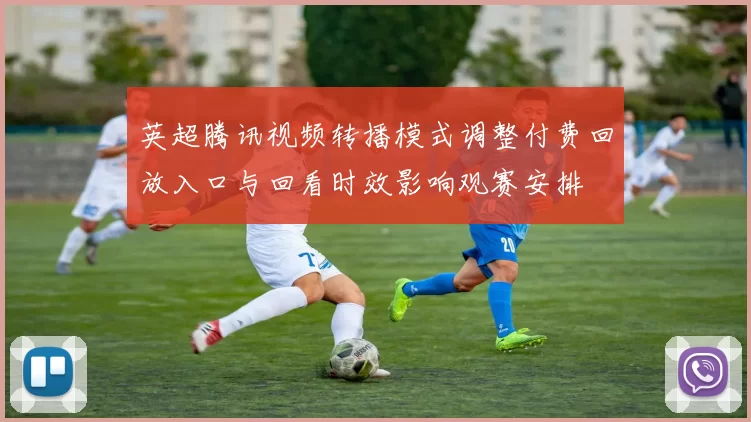 英超腾讯视频转播模式调整付费回放入口与回看时效影响观赛安排