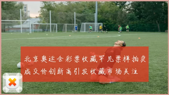 北京奥运会彩票收藏罕见票样拍卖成交价创新高引发收藏市场关注