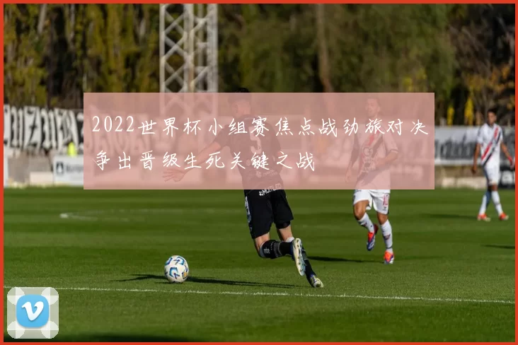2022世界杯小组赛焦点战劲旅对决争出晋级生死关键之战