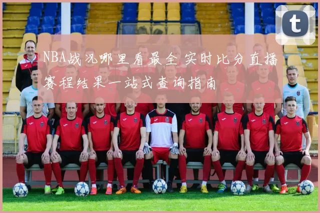 NBA战况哪里看最全 实时比分直播赛程结果一站式查询指南