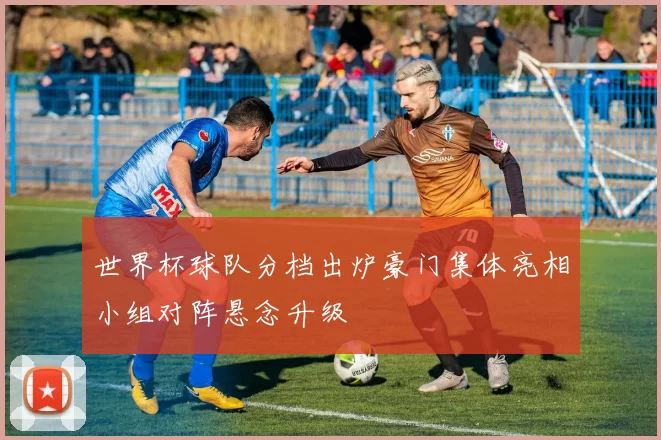 世界杯球队分档出炉豪门集体亮相小组对阵悬念升级