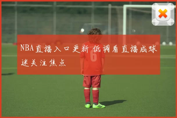 NBA直播入口更新 低调看直播成球迷关注焦点