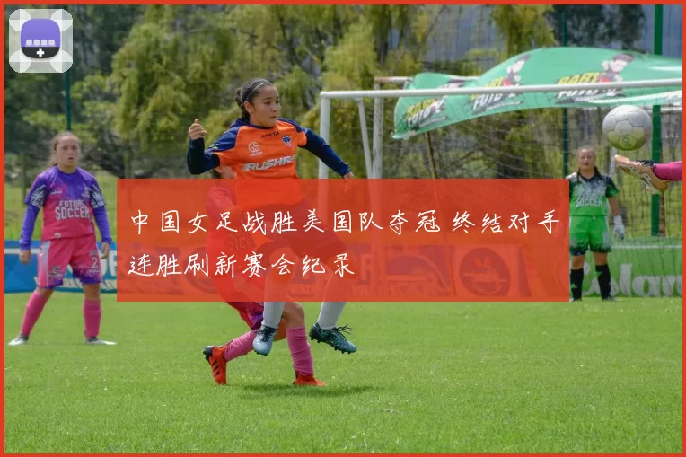 中国女足战胜美国队夺冠 终结对手连胜刷新赛会纪录