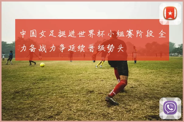 中国女足挺进世界杯小组赛阶段 全力备战力争延续晋级势头