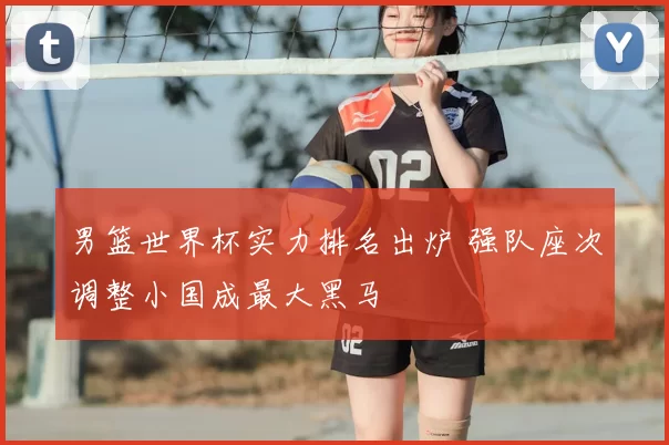 男篮世界杯实力排名出炉 强队座次调整小国成最大黑马