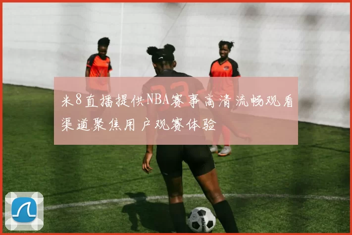 米8直播提供NBA赛事高清流畅观看渠道聚焦用户观赛体验