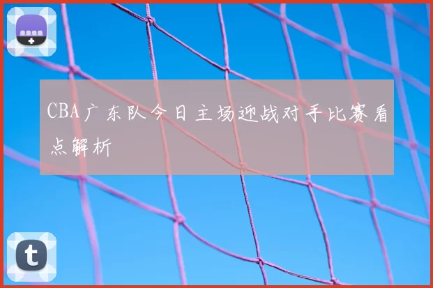 CBA广东队今日主场迎战对手比赛看点解析