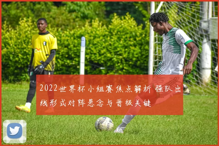 2022世界杯小组赛焦点解析 强队出线形式对阵悬念与晋级关键