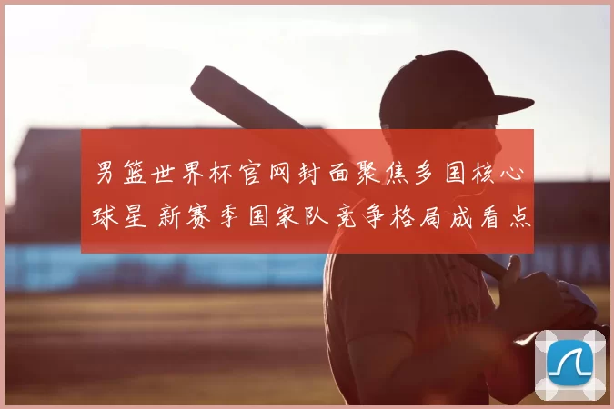 男篮世界杯官网封面聚焦多国核心球星 新赛季国家队竞争格局成看点