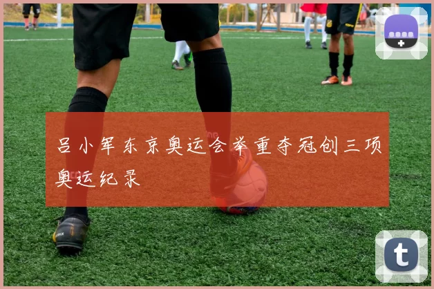 吕小军东京奥运会举重夺冠创三项奥运纪录