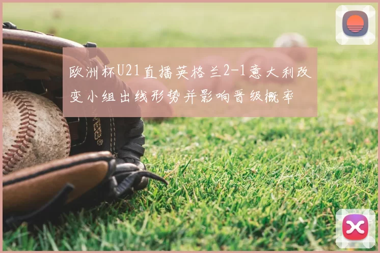 欧洲杯U21直播英格兰2-1意大利改变小组出线形势并影响晋级概率