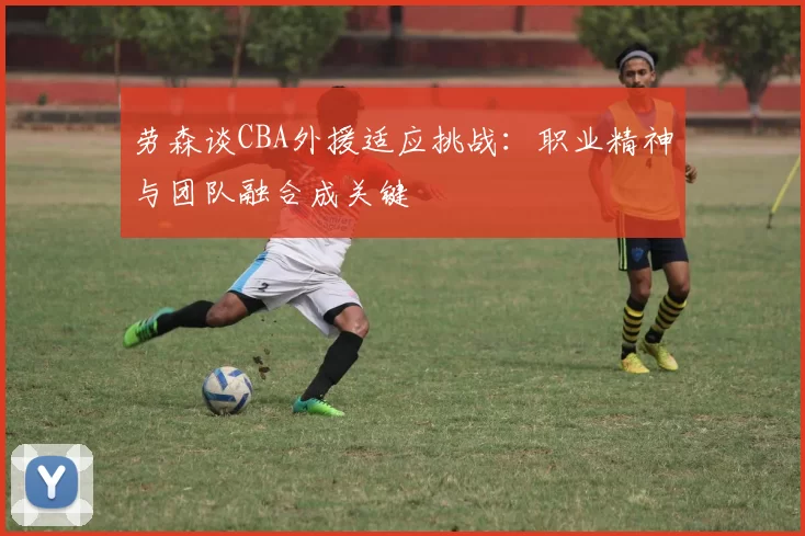 劳森谈CBA外援适应挑战：职业精神与团队融合成关键