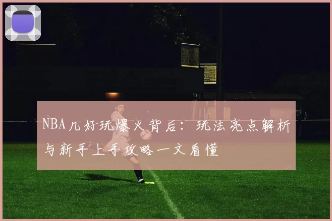 NBA几好玩爆火背后:玩法亮点解析与新手上手攻略一文看懂