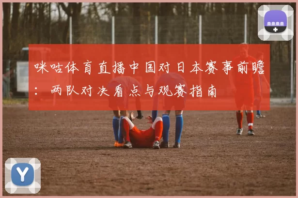 咪咕体育直播中国对日本赛事前瞻：两队对决看点与观赛指南