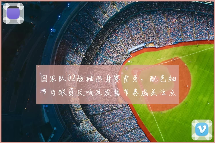 国家队02短袖热身赛首秀,配色细节与球员反响及发售节奏成关注点