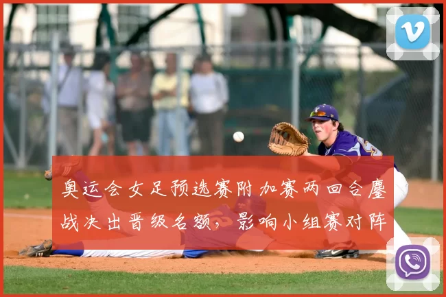 奥运会女足预选赛附加赛两回合鏖战决出晋级名额，影响小组赛对阵安排