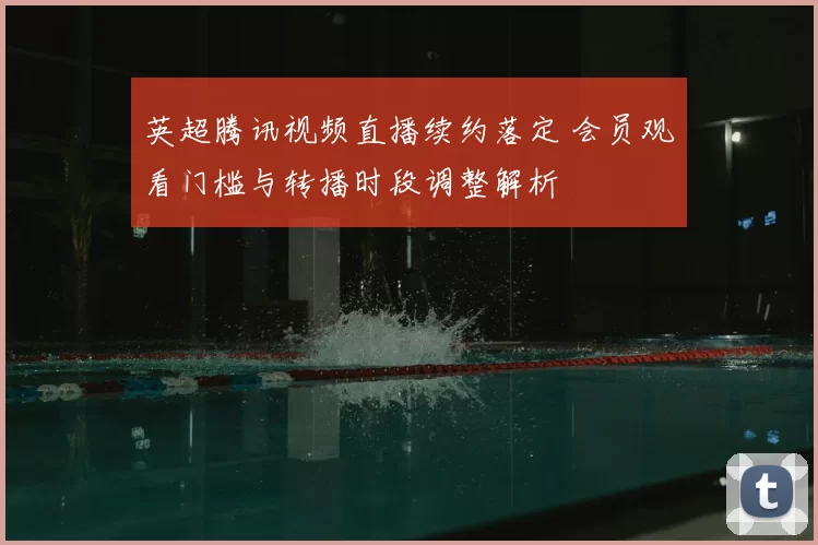 英超腾讯视频直播续约落定 会员观看门槛与转播时段调整解析