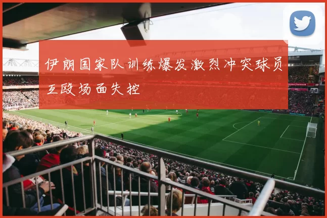 伊朗国家队训练爆发激烈冲突球员互殴场面失控