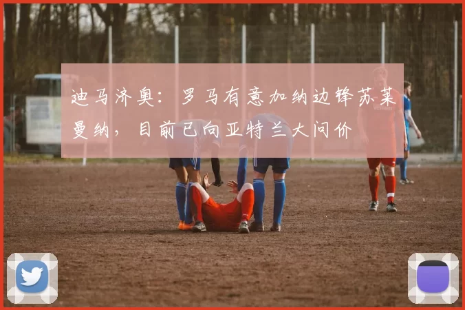 迪马济奥:罗马有意加纳边锋苏莱曼纳,目前已向亚特兰大问价