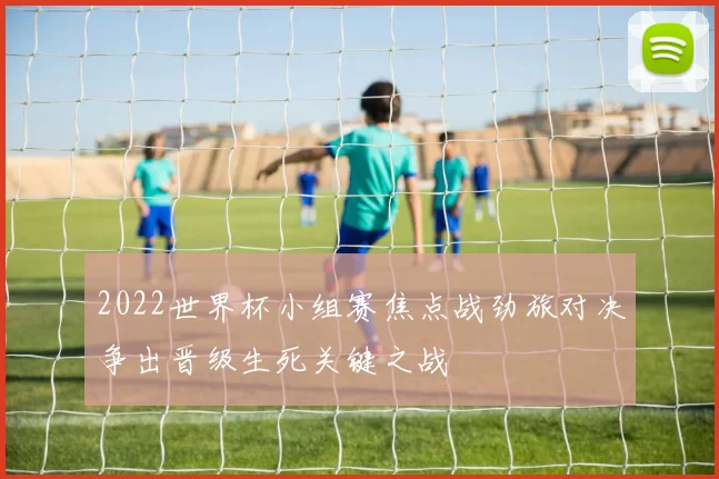 2022世界杯小组赛焦点战劲旅对决争出晋级生死关键之战
