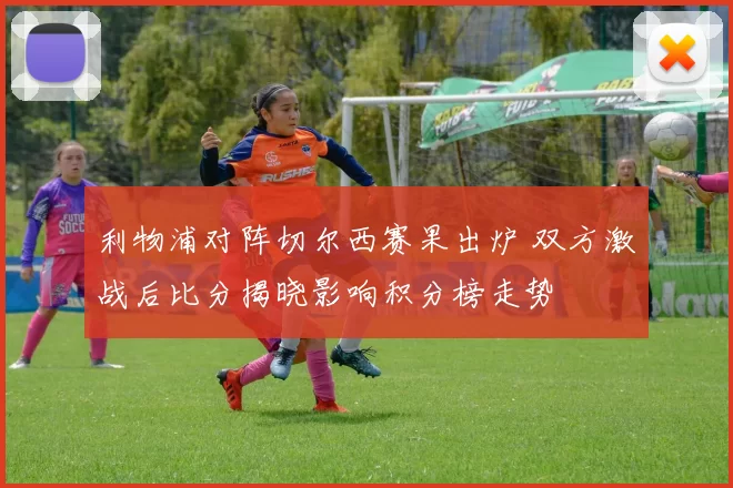 利物浦对阵切尔西赛果出炉 双方激战后比分揭晓影响积分榜走势