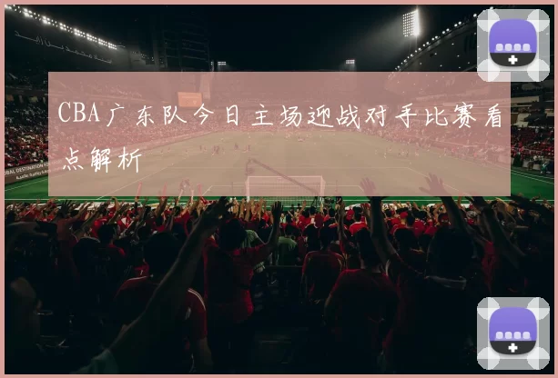 CBA广东队今日主场迎战对手比赛看点解析