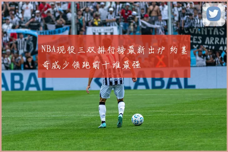 NBA现役三双排行榜最新出炉 约基奇威少领跑前十谁最强