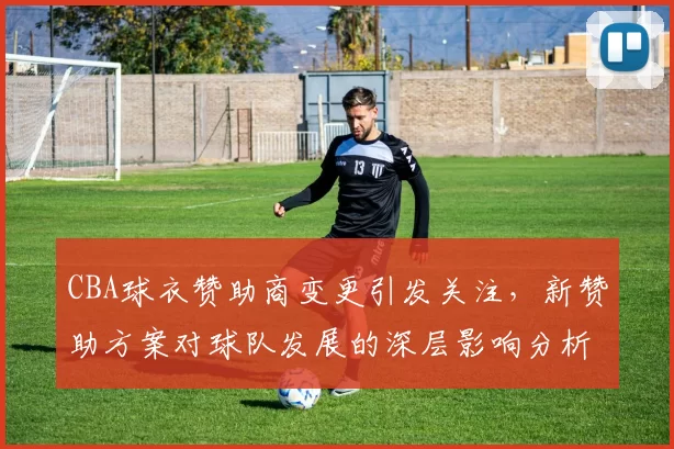 CBA球衣赞助商变更引发关注，新赞助方案对球队发展的深层影响分析