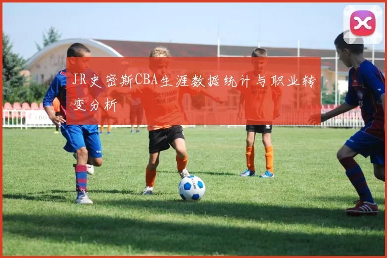 JR史密斯CBA生涯数据统计与职业转变分析