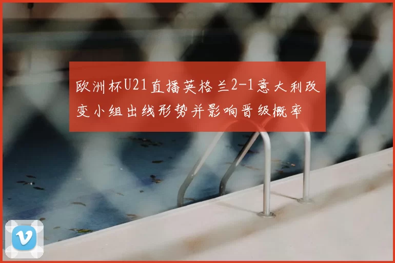 欧洲杯U21直播英格兰2-1意大利改变小组出线形势并影响晋级概率