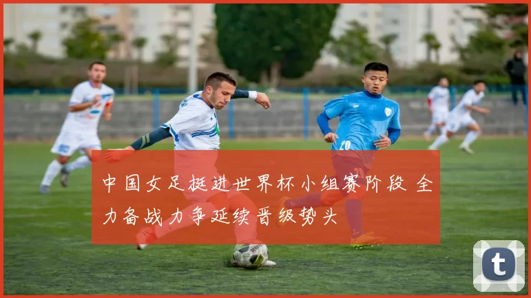 中国女足挺进世界杯小组赛阶段 全力备战力争延续晋级势头