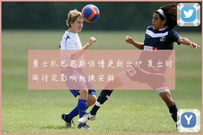 勇士队巴恩斯伤情更新出炉 复出时间待定影响轮换安排