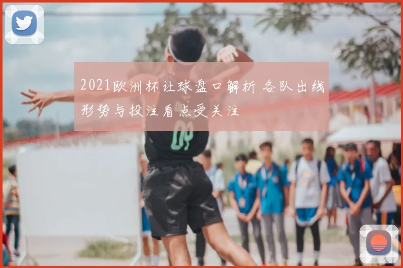 2021欧洲杯让球盘口解析 各队出线形势与投注看点受关注