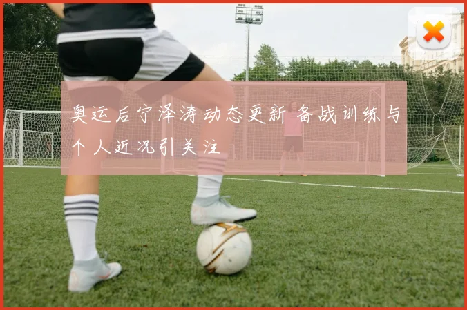 奥运后宁泽涛动态更新 备战训练与个人近况引关注