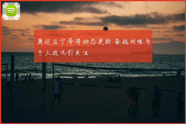 奥运后宁泽涛动态更新 备战训练与个人近况引关注