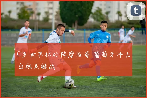 C罗世界杯对阵摩洛哥 葡萄牙冲击出线关键战